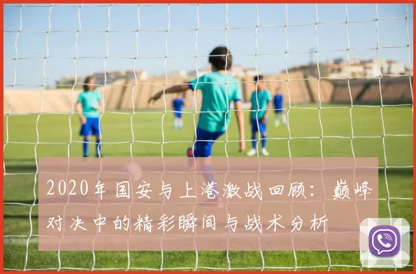 2020年国安与上港激战回顾：巅峰对决中的精彩瞬间与战术分析