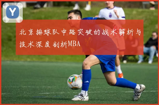 北京排球队中路突破的战术解析与技术深度剖析MBA