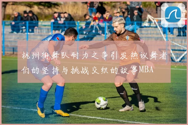 杭州街舞队耐力之争引发热议舞者们的坚持与挑战交织的故事MBA