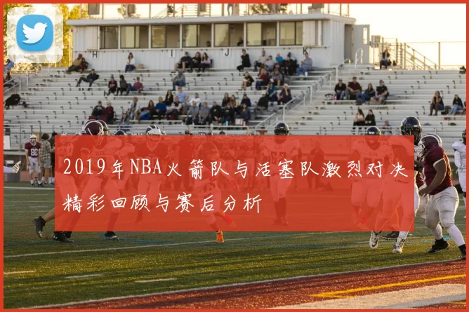 2019年NBA火箭队与活塞队激烈对决精彩回顾与赛后分析