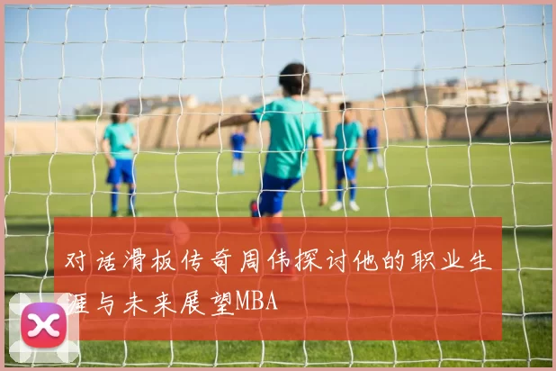 对话滑板传奇周伟探讨他的职业生涯与未来展望MBA
