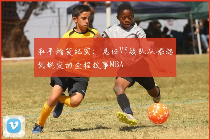 和平精英纪实：见证V5战队从崛起到蜕变的全程故事MBA