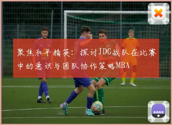 聚焦和平精英：探讨JDG战队在比赛中的意识与团队协作策略MBA