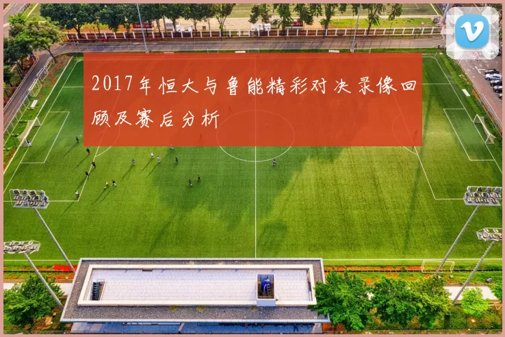 2017年恒大与鲁能精彩对决录像回顾及赛后分析