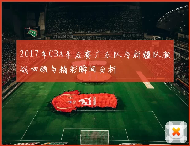 2017年CBA季后赛广东队与新疆队激战回顾与精彩瞬间分析