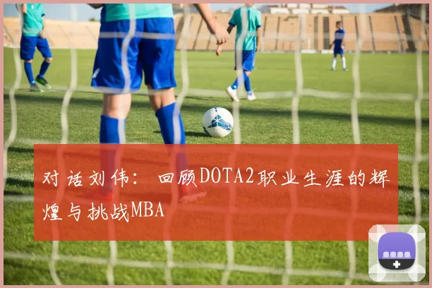 对话刘伟：回顾DOTA2职业生涯的辉煌与挑战MBA