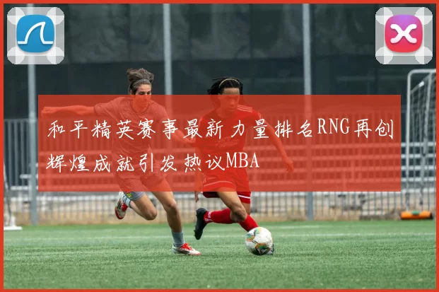 和平精英赛事最新力量排名RNG再创辉煌成就引发热议MBA