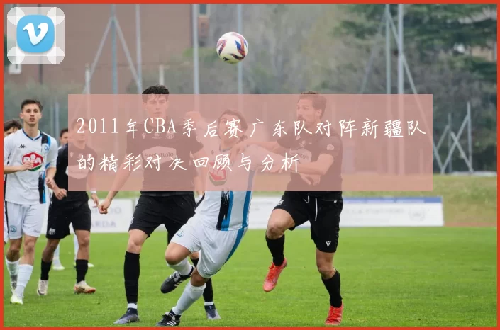 2011年CBA季后赛广东队对阵新疆队的精彩对决回顾与分析