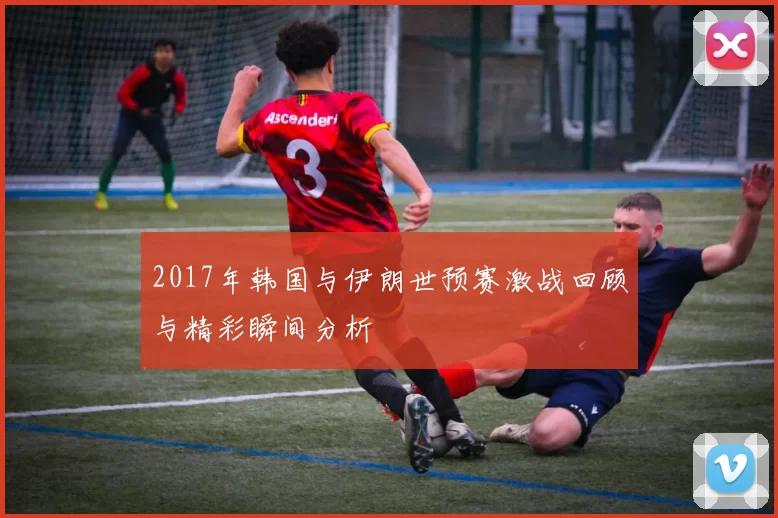 2017年韩国与伊朗世预赛激战回顾与精彩瞬间分析