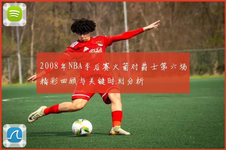 2008年NBA季后赛火箭对爵士第六场精彩回顾与关键时刻分析