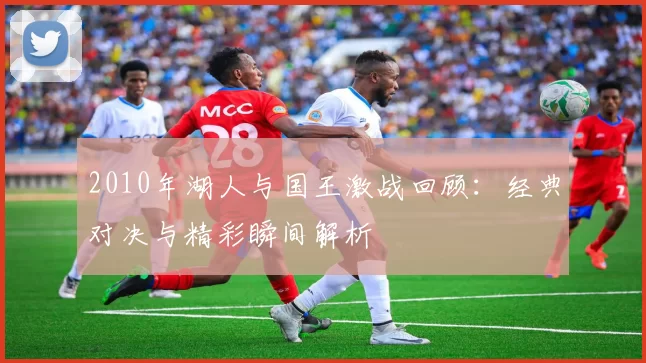 2010年湖人与国王激战回顾：经典对决与精彩瞬间解析