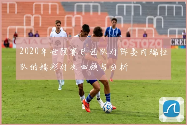 2020年世预赛巴西队对阵委内瑞拉队的精彩对决回顾与分析