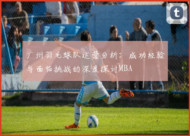 广州羽毛球队运营分析：成功经验与面临挑战的深度探讨MBA
