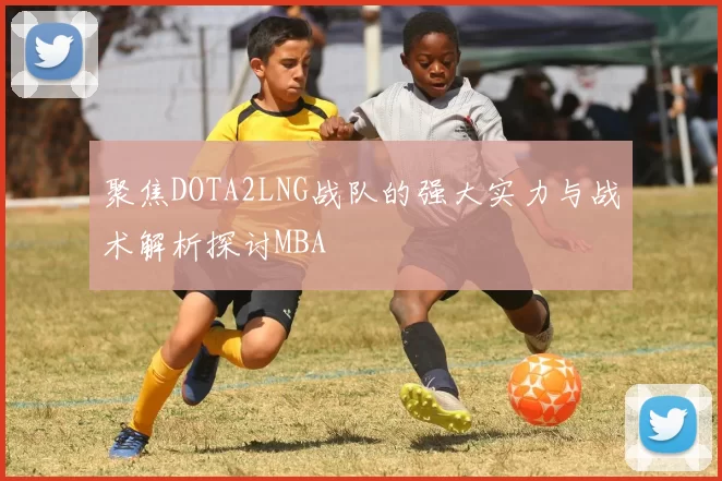 聚焦DOTA2LNG战队的强大实力与战术解析探讨MBA